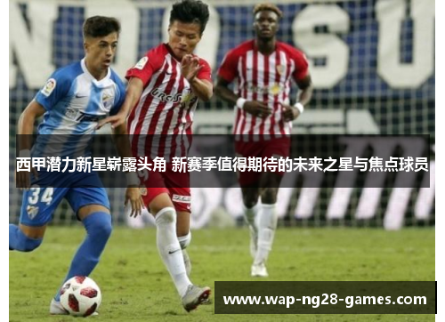 西甲潜力新星崭露头角 新赛季值得期待的未来之星与焦点球员