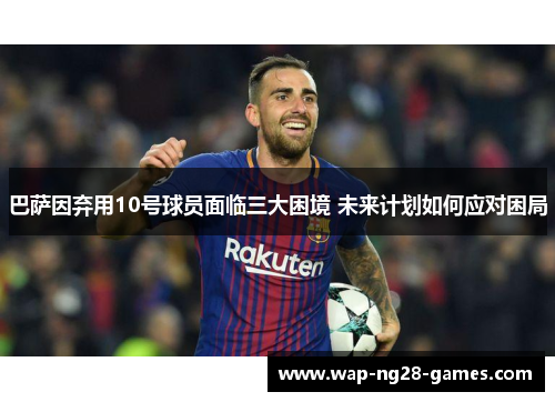 巴萨因弃用10号球员面临三大困境 未来计划如何应对困局