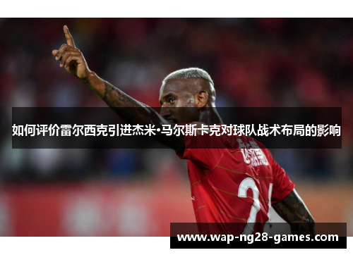 如何评价雷尔西克引进杰米·马尔斯卡克对球队战术布局的影响