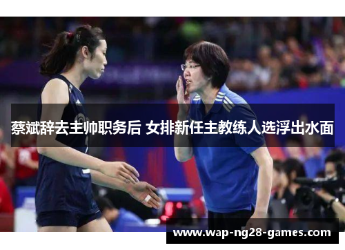 蔡斌辞去主帅职务后 女排新任主教练人选浮出水面