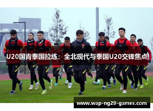 U20国青泰国拉练：全北现代与泰国U20交锋焦点