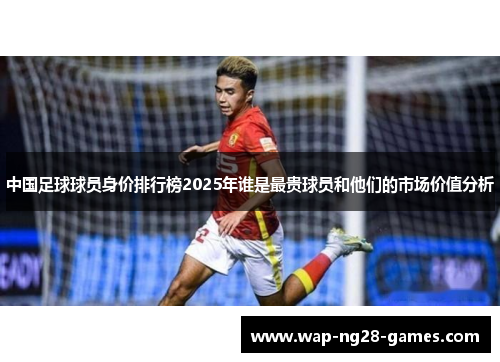 中国足球球员身价排行榜2025年谁是最贵球员和他们的市场价值分析