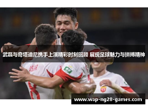 武磊与奇塔迪尼携手上演精彩时刻回顾 展现足球魅力与拼搏精神
