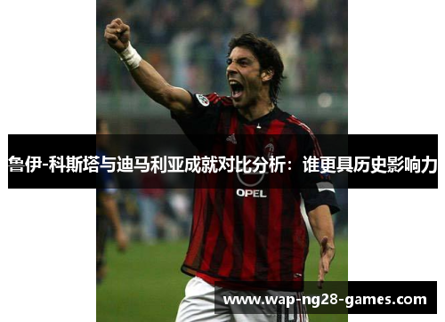 鲁伊-科斯塔与迪马利亚成就对比分析：谁更具历史影响力