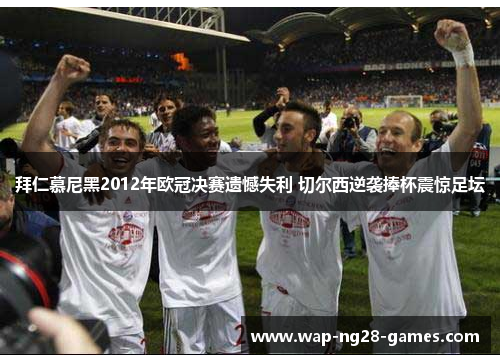 拜仁慕尼黑2012年欧冠决赛遗憾失利 切尔西逆袭捧杯震惊足坛 拜仁慕尼黑2012年欧冠决赛遗憾失利 切尔西逆袭捧杯震惊足坛