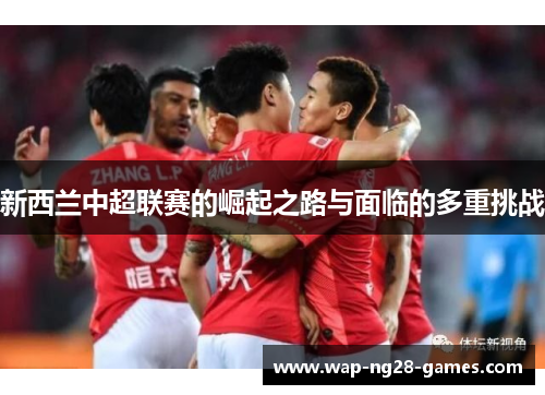 新西兰中超联赛的崛起之路与面临的多重挑战 新西兰中超联赛的崛起之路与面临的多重挑战