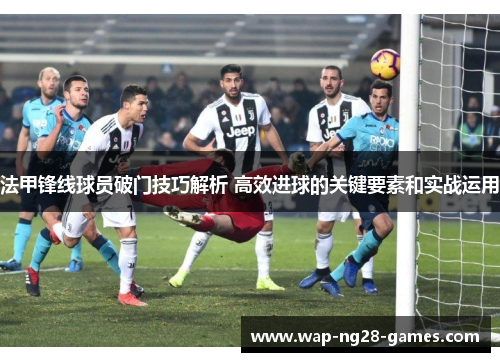 法甲锋线球员破门技巧解析 高效进球的关键要素和实战运用 法甲锋线球员破门技巧解析 高效进球的关键要素和实战运用