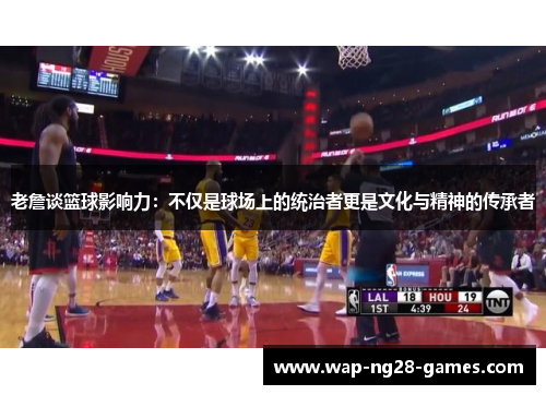 老詹谈篮球影响力：不仅是球场上的统治者更是文化与精神的传承者