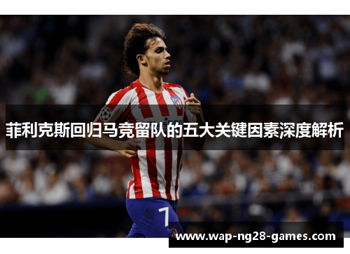 菲利克斯回归马竞留队的五大关键因素深度解析